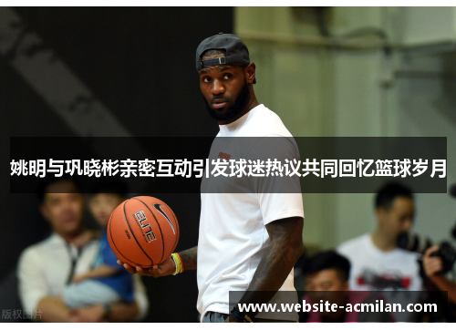 姚明与巩晓彬亲密互动引发球迷热议共同回忆篮球岁月
