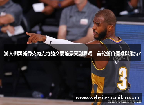 湖人侧翼新秀克内克特的交易前景受到质疑，首轮签价值难以维持？