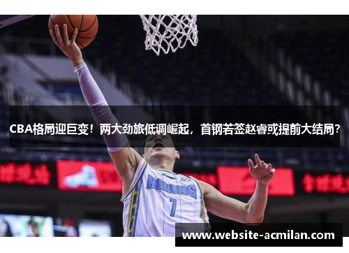 CBA格局迎巨变！两大劲旅低调崛起，首钢若签赵睿或提前大结局？